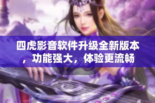 四虎影音軟件升級全新版本，功能強大，體驗更流暢
