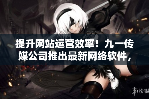 提升網(wǎng)站運營效率！九一傳媒公司推出最新網(wǎng)絡(luò)軟件，助力企業(yè)創(chuàng)新發(fā)展