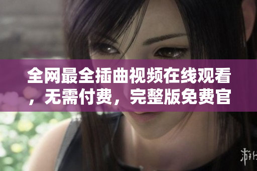 全網(wǎng)最全插曲視頻在線觀看，無需付費(fèi)，完整版免費(fèi)官方正版發(fā)布