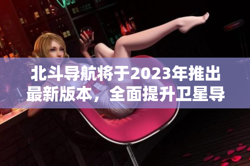 北斗導(dǎo)航將于2023年推出最新版本，全面提升衛(wèi)星導(dǎo)航定位精度
