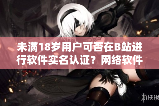 未滿18歲用戶可否在B站進(jìn)行軟件實名認(rèn)證？網(wǎng)絡(luò)軟件編寫者告訴你！