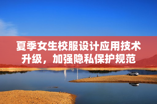 夏季女生校服設(shè)計應(yīng)用技術(shù)升級，加強隱私保護(hù)規(guī)范
