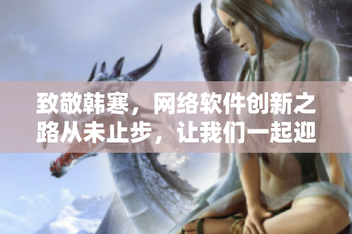 致敬韓寒，網(wǎng)絡(luò)軟件創(chuàng)新之路從未止步，讓我們一起迎接新時代！