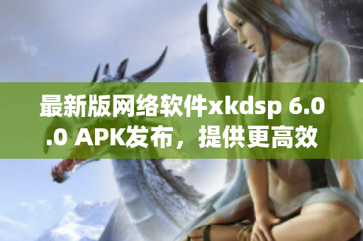 最新版網(wǎng)絡(luò)軟件xkdsp 6.0.0 APK發(fā)布，提供更高效的使用體驗(yàn)！
