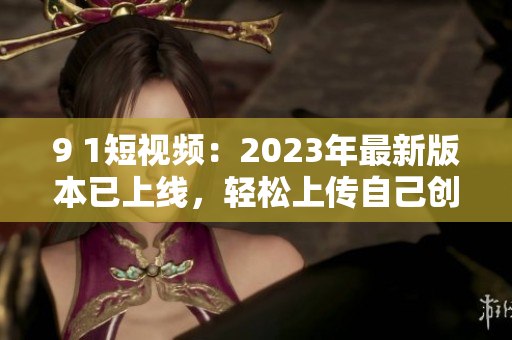 9 1短視頻：2023年最新版本已上線，輕松上傳自己創(chuàng)作的網(wǎng)絡(luò)軟件視頻！
