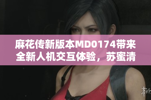 麻花傳新版本MD0174帶來全新人機交互體驗，蘇蜜清歌助力軟件發(fā)展