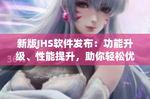 新版JHS軟件發(fā)布：功能升級、性能提升，助你輕松優(yōu)化工作流程