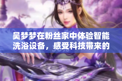 吳夢(mèng)夢(mèng)在粉絲家中體驗(yàn)智能洗浴設(shè)備，感受科技帶來的舒適體驗(yàn)