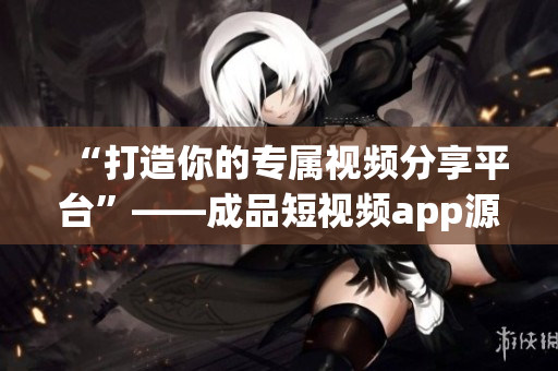 “打造你的專屬視頻分享平臺”——成品短視頻app源碼的卓越優(yōu)點(diǎn)