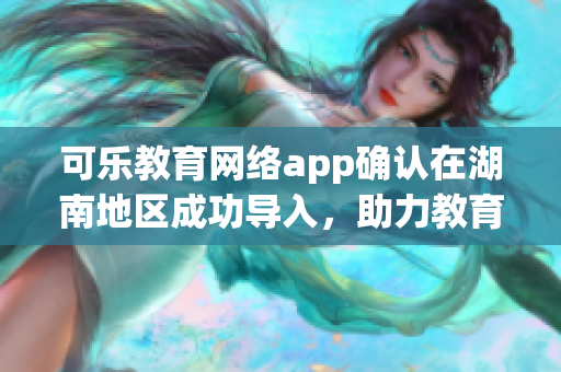 可樂教育網(wǎng)絡app確認在湖南地區(qū)成功導入，助力教育事業(yè)！