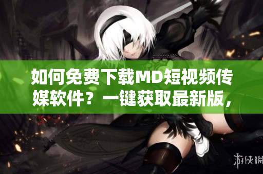 如何免費(fèi)下載MD短視頻傳媒軟件？一鍵獲取最新版，讓你在網(wǎng)絡(luò)中玩轉(zhuǎn)影音世界。