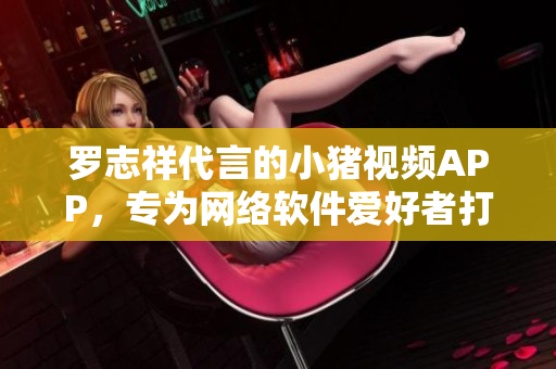 羅志祥代言的小豬視頻APP，專為網(wǎng)絡(luò)軟件愛好者打造的2019最佳選擇