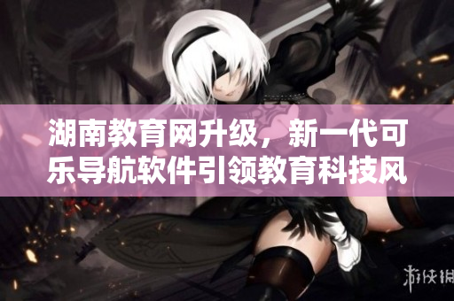 湖南教育網(wǎng)升級(jí)，新一代可樂導(dǎo)航軟件引領(lǐng)教育科技風(fēng)潮