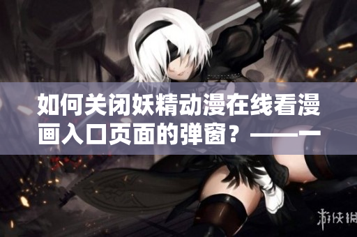 如何關(guān)閉妖精動(dòng)漫在線(xiàn)看漫畫(huà)入口頁(yè)面的彈窗？——一篇網(wǎng)絡(luò)軟件使用指南