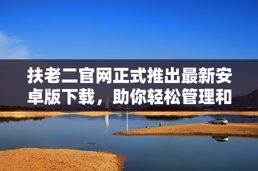 扶老二官網(wǎng)正式推出最新安卓版下載，助你輕松管理和優(yōu)化手機(jī)軟件