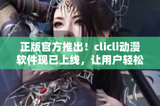 正版官方推出！clicli動(dòng)漫軟件現(xiàn)已上線，讓用戶輕松暢享海量動(dòng)漫資源