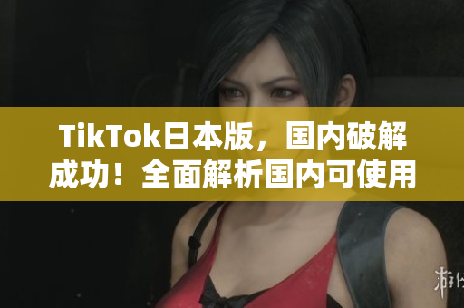 TikTok日本版，國內(nèi)破解成功！全面解析國內(nèi)可使用的方法