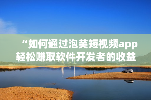 “如何通過(guò)泡芙短視頻app輕松賺取軟件開(kāi)發(fā)者的收益？”