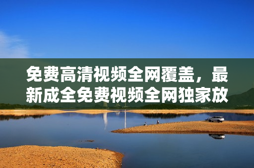 免費(fèi)高清視頻全網(wǎng)覆蓋，最新成全免費(fèi)視頻全網(wǎng)獨(dú)家放送