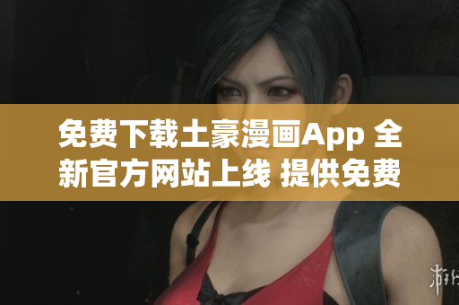 免費(fèi)下載土豪漫畫App 全新官方網(wǎng)站上線 提供免費(fèi)下載服務(wù)
