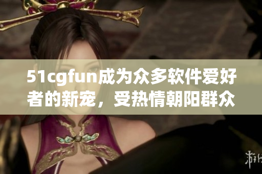 51cgfun成為眾多軟件愛好者的新寵，受熱情朝陽群眾熱捧