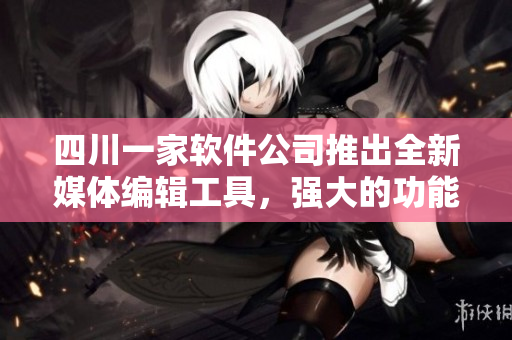 四川一家軟件公司推出全新媒體編輯工具，強(qiáng)大的功能驚艷用戶(hù)！