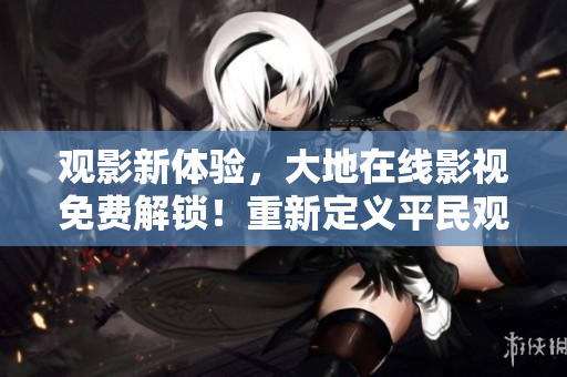觀影新體驗，大地在線影視免費解鎖！重新定義平民觀影體驗！