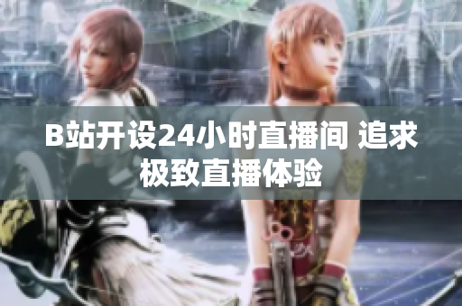 B站開設(shè)24小時(shí)直播間 追求極致直播體驗(yàn)