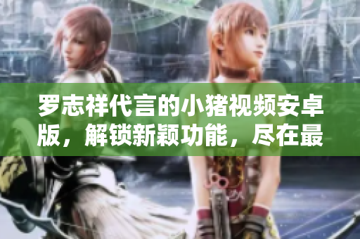 羅志祥代言的小豬視頻安卓版，解鎖新穎功能，盡在最新版本
