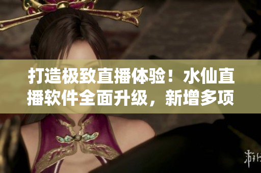 打造極致直播體驗！水仙直播軟件全面升級，新增多項功能與優(yōu)化