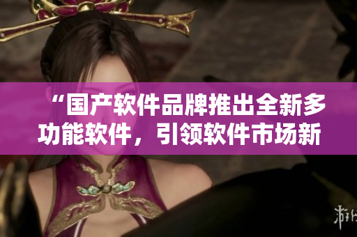“國產(chǎn)軟件品牌推出全新多功能軟件，引領(lǐng)軟件市場(chǎng)新時(shí)代！”