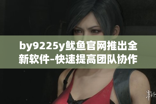 by9225y魷魚官網(wǎng)推出全新軟件–快速提高團(tuán)隊(duì)協(xié)作效率