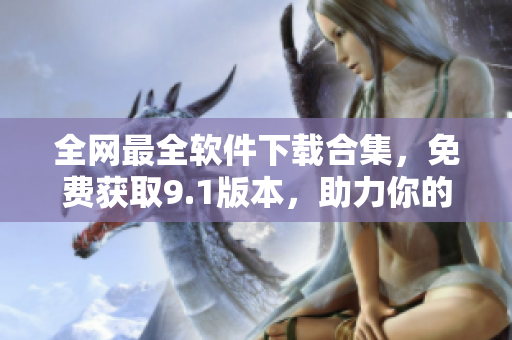 全網最全軟件下載合集，免費獲取9.1版本，助力你的工作和生活！