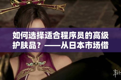 如何選擇適合程序員的高級(jí)護(hù)膚品？——從日本市場(chǎng)借鑒經(jīng)驗(yàn)