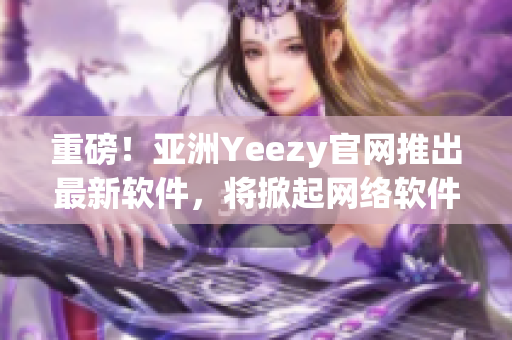 重磅！亞洲Yeezy官網(wǎng)推出最新軟件，將掀起網(wǎng)絡(luò)軟件行業(yè)新浪潮！