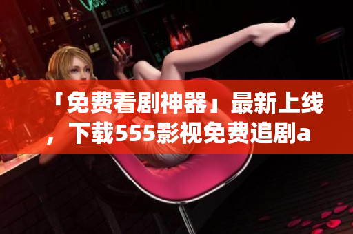 「免費(fèi)看劇神器」最新上線，下載555影視免費(fèi)追劇app享受暢爽觀影體驗！