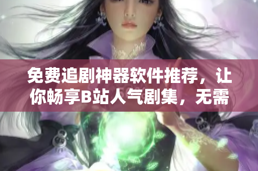 免費追劇神器軟件推薦，讓你暢享B站人氣劇集，無需花費一分錢！