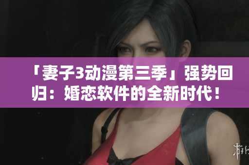 「妻子3動漫第三季」強勢回歸：婚戀軟件的全新時代！