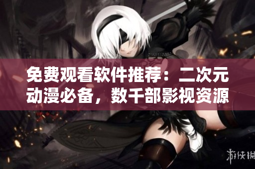 免費觀看軟件推薦：二次元動漫必備，數(shù)千部影視資源隨意看！
