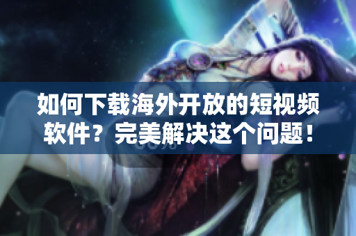 如何下載海外開放的短視頻軟件？完美解決這個問題！