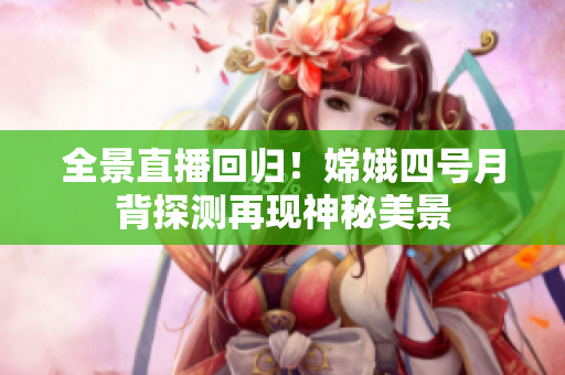 全景直播回歸！嫦娥四號(hào)月背探測(cè)再現(xiàn)神秘美景