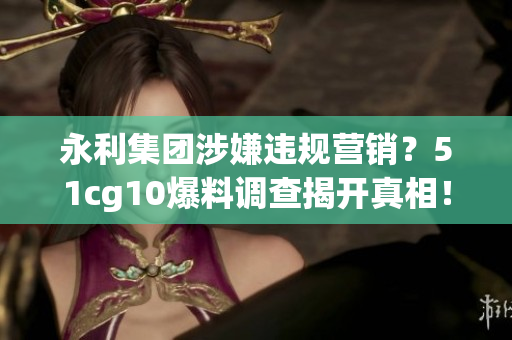 永利集團(tuán)涉嫌違規(guī)營銷？51cg10爆料調(diào)查揭開真相！
