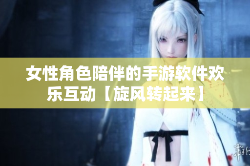 女性角色陪伴的手游軟件歡樂(lè)互動(dòng)【旋風(fēng)轉(zhuǎn)起來(lái)】