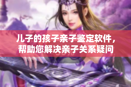 兒子的孩子親子鑒定軟件，幫助您解決親子關(guān)系疑問