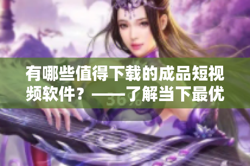 有哪些值得下載的成品短視頻軟件？——了解當下最優(yōu)秀的短視頻應用
