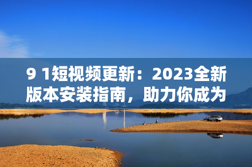 9 1短視頻更新：2023全新版本安裝指南，助力你成為網(wǎng)絡(luò)軟件高手！