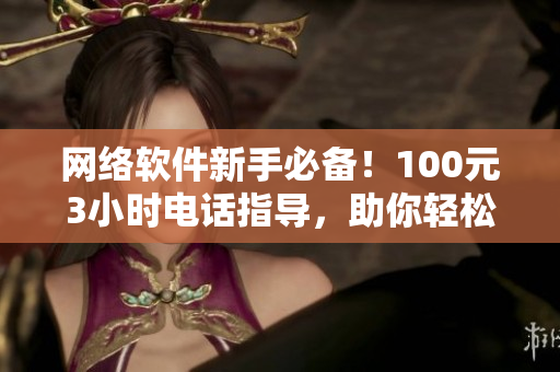 網(wǎng)絡軟件新手必備！100元3小時電話指導，助你輕松入門