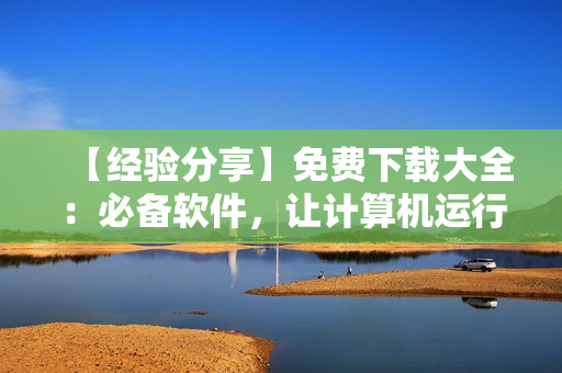 【經(jīng)驗(yàn)分享】免費(fèi)下載大全：必備軟件，讓計算機(jī)運(yùn)行更高效