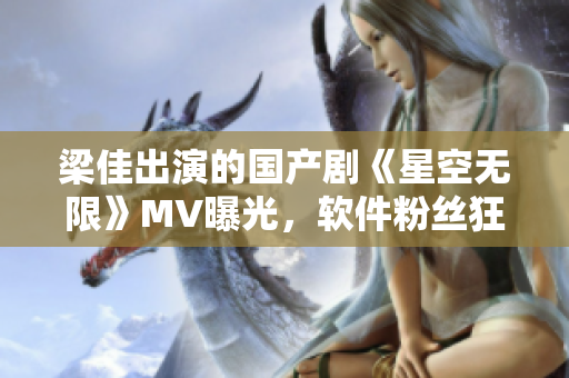 梁佳出演的國產(chǎn)劇《星空無限》MV曝光，軟件粉絲狂歡！