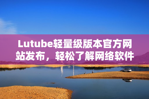 Lutube輕量級(jí)版本官方網(wǎng)站發(fā)布，輕松了解網(wǎng)絡(luò)軟件